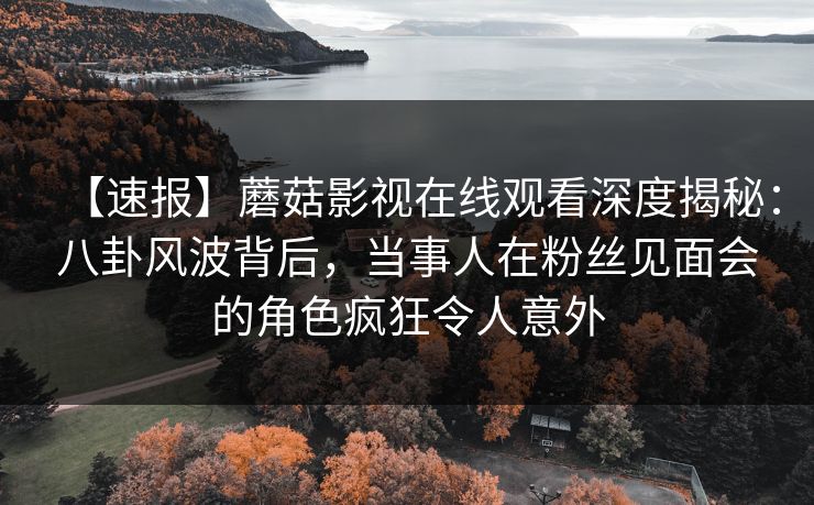 【速报】蘑菇影视在线观看深度揭秘：八卦风波背后，当事人在粉丝见面会的角色疯狂令人意外