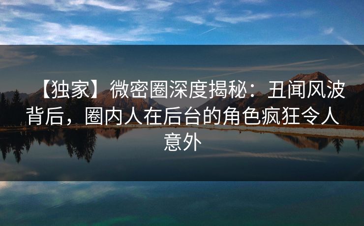 【独家】微密圈深度揭秘：丑闻风波背后，圈内人在后台的角色疯狂令人意外