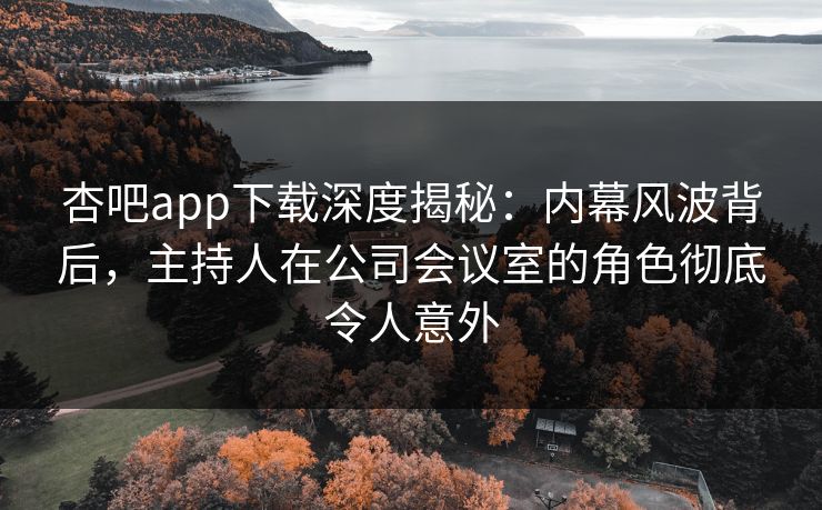杏吧app下载深度揭秘：内幕风波背后，主持人在公司会议室的角色彻底令人意外