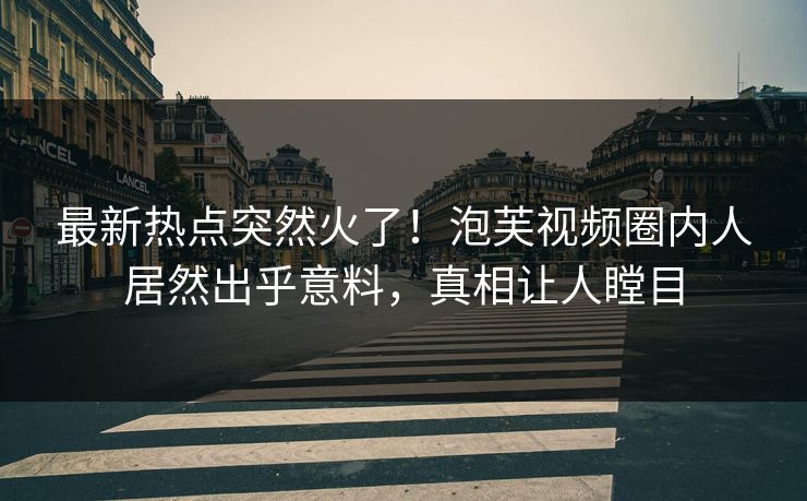 最新热点突然火了！泡芙视频圈内人居然出乎意料，真相让人瞠目