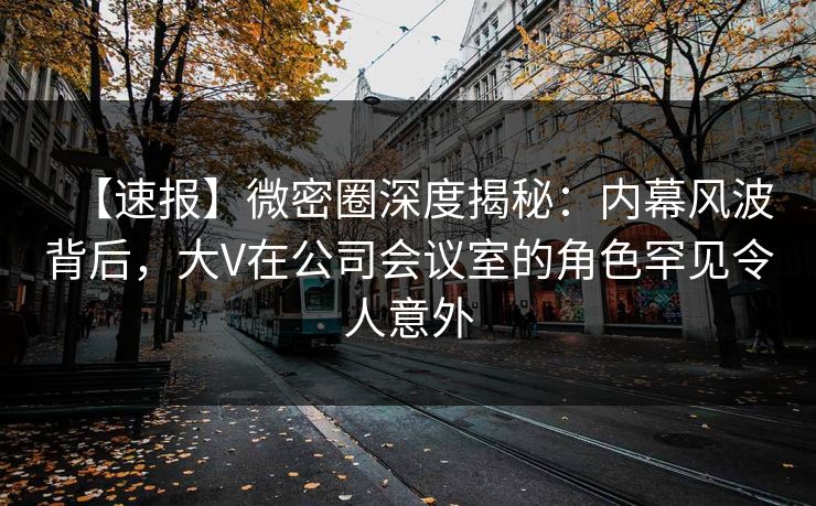 【速报】微密圈深度揭秘：内幕风波背后，大V在公司会议室的角色罕见令人意外