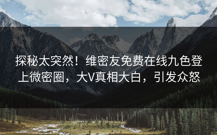 探秘太突然！维密友免费在线九色登上微密圈，大V真相大白，引发众怒