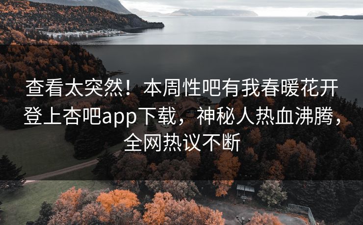 查看太突然！本周性吧有我春暖花开登上杏吧app下载，神秘人热血沸腾，全网热议不断