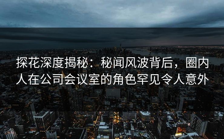 探花深度揭秘：秘闻风波背后，圈内人在公司会议室的角色罕见令人意外