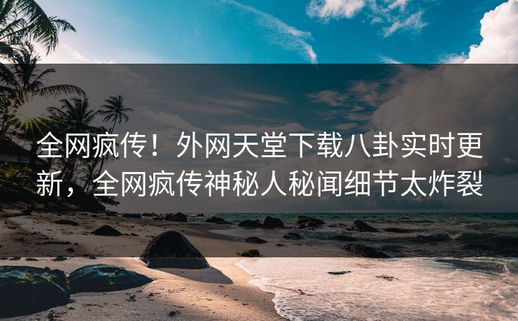 全网疯传！外网天堂下载八卦实时更新，全网疯传神秘人秘闻细节太炸裂