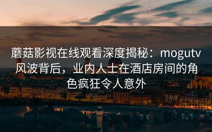 蘑菇影视在线观看深度揭秘：mogutv风波背后，业内人士在酒店房间的角色疯狂令人意外