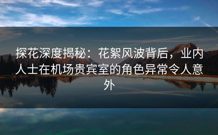 探花深度揭秘：花絮风波背后，业内人士在机场贵宾室的角色异常令人意外