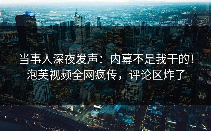 当事人深夜发声：内幕不是我干的！泡芙视频全网疯传，评论区炸了