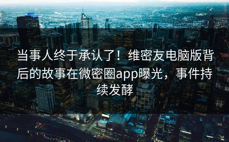 当事人终于承认了！维密友电脑版背后的故事在微密圈app曝光，事件持续发酵