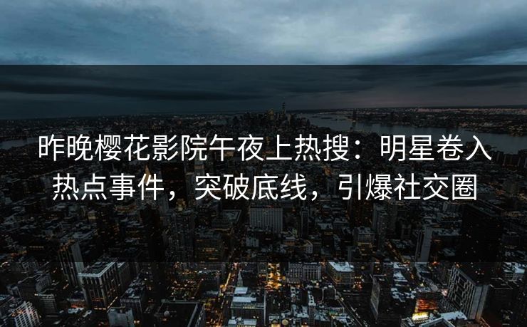 昨晚樱花影院午夜上热搜：明星卷入热点事件，突破底线，引爆社交圈