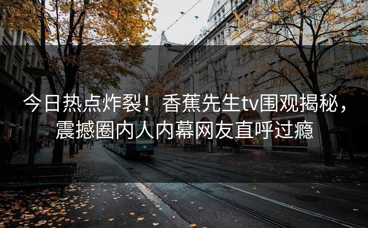今日热点炸裂！香蕉先生tv围观揭秘，震撼圈内人内幕网友直呼过瘾