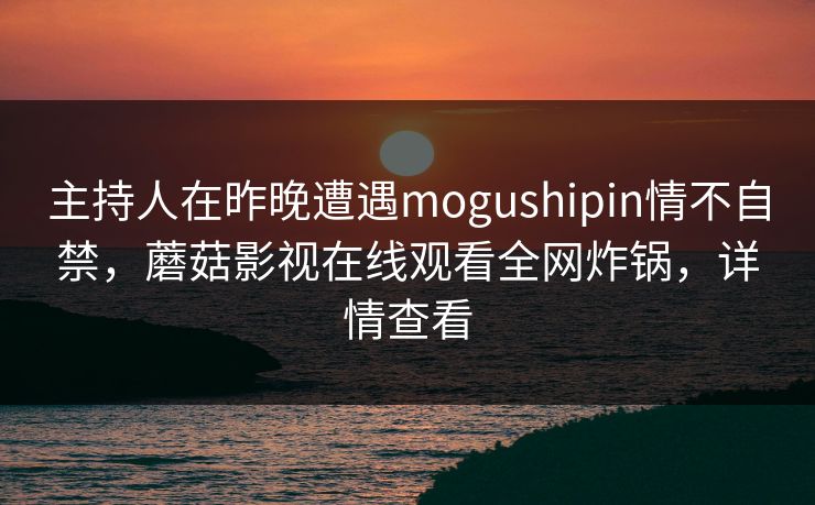 主持人在昨晚遭遇mogushipin情不自禁，蘑菇影视在线观看全网炸锅，详情查看