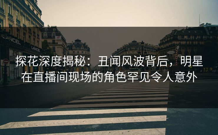探花深度揭秘：丑闻风波背后，明星在直播间现场的角色罕见令人意外