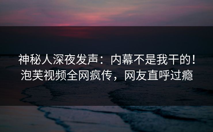 神秘人深夜发声：内幕不是我干的！泡芙视频全网疯传，网友直呼过瘾