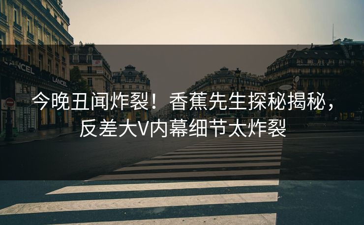 今晚丑闻炸裂！香蕉先生探秘揭秘，反差大V内幕细节太炸裂