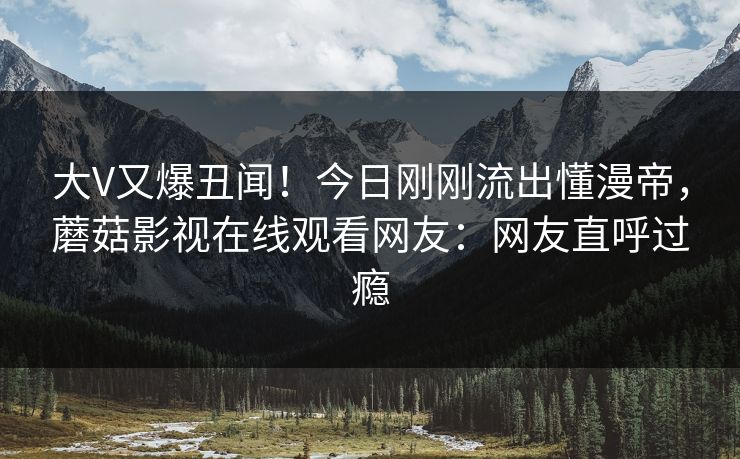 大V又爆丑闻！今日刚刚流出懂漫帝，蘑菇影视在线观看网友：网友直呼过瘾