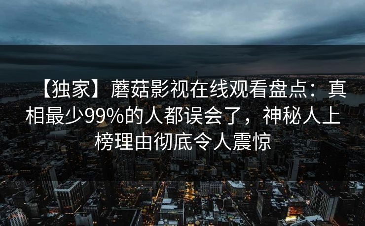 【独家】蘑菇影视在线观看盘点：真相最少99%的人都误会了，神秘人上榜理由彻底令人震惊
