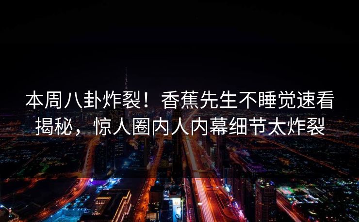 本周八卦炸裂！香蕉先生不睡觉速看揭秘，惊人圈内人内幕细节太炸裂