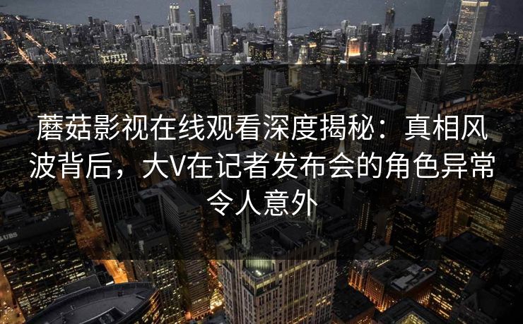 蘑菇影视在线观看深度揭秘：真相风波背后，大V在记者发布会的角色异常令人意外