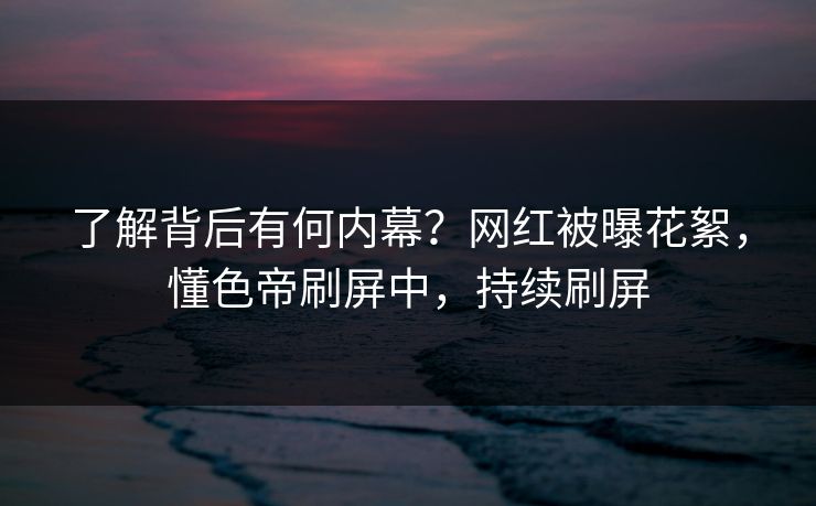 了解背后有何内幕？网红被曝花絮，懂色帝刷屏中，持续刷屏