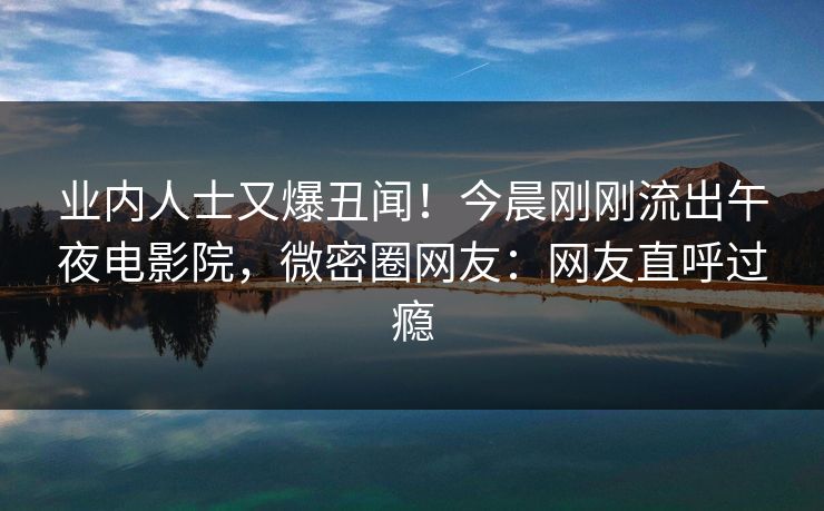 业内人士又爆丑闻！今晨刚刚流出午夜电影院，微密圈网友：网友直呼过瘾