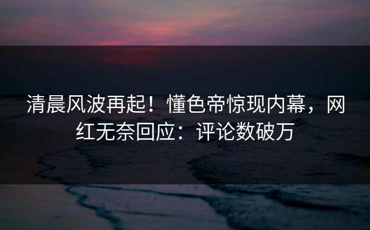 清晨风波再起！懂色帝惊现内幕，网红无奈回应：评论数破万