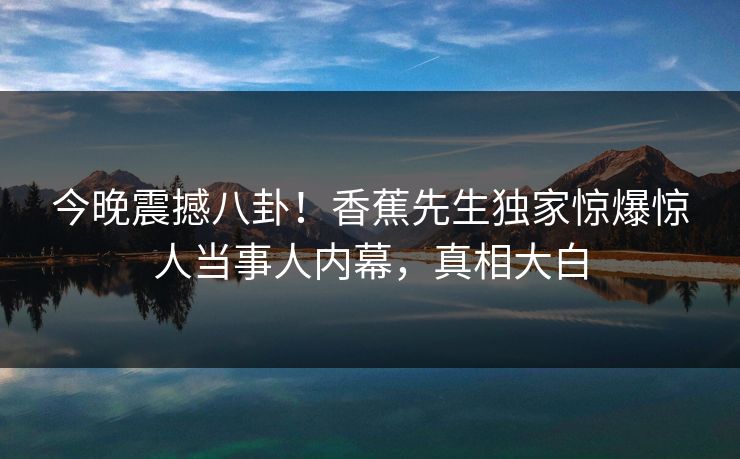 今晚震撼八卦！香蕉先生独家惊爆惊人当事人内幕，真相大白