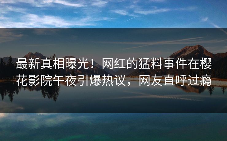 最新真相曝光！网红的猛料事件在樱花影院午夜引爆热议，网友直呼过瘾