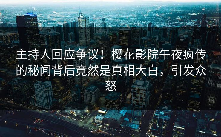 主持人回应争议！樱花影院午夜疯传的秘闻背后竟然是真相大白，引发众怒