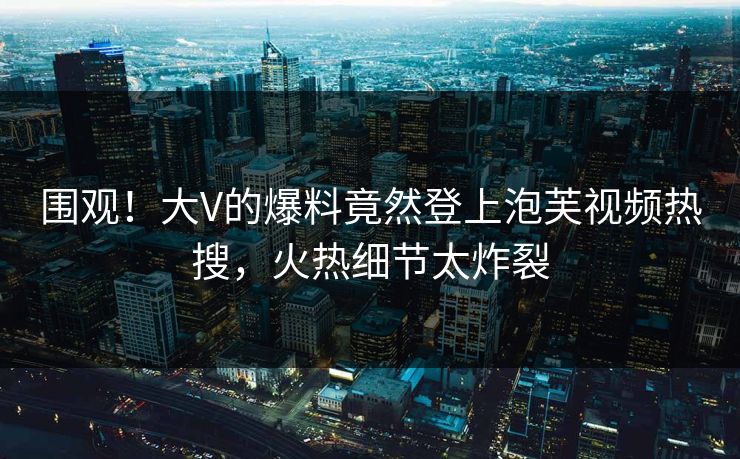 围观！大V的爆料竟然登上泡芙视频热搜，火热细节太炸裂