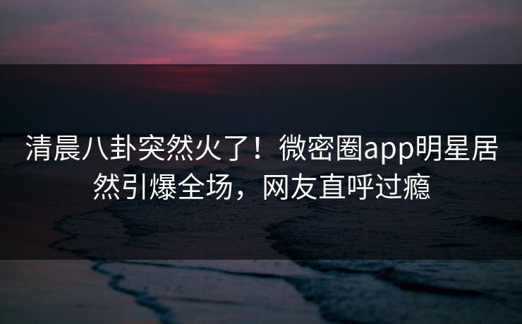 清晨八卦突然火了！微密圈app明星居然引爆全场，网友直呼过瘾