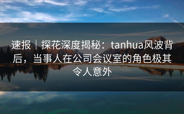 速报｜探花深度揭秘：tanhua风波背后，当事人在公司会议室的角色极其令人意外