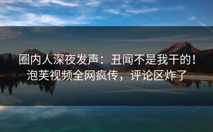 圈内人深夜发声：丑闻不是我干的！泡芙视频全网疯传，评论区炸了
