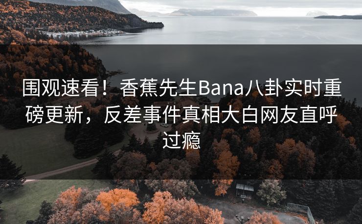 围观速看！香蕉先生Bana八卦实时重磅更新，反差事件真相大白网友直呼过瘾