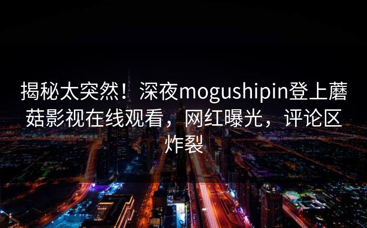 揭秘太突然！深夜mogushipin登上蘑菇影视在线观看，网红曝光，评论区炸裂