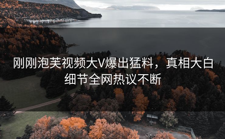 刚刚泡芙视频大V爆出猛料，真相大白细节全网热议不断