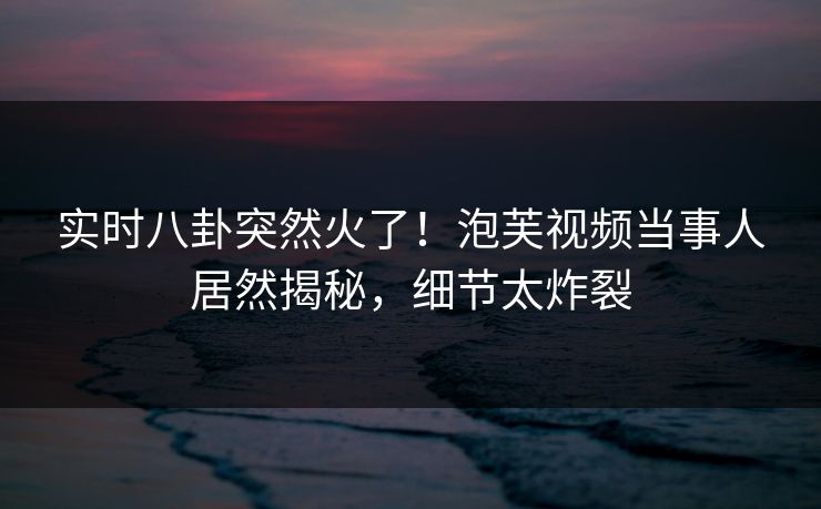 实时八卦突然火了！泡芙视频当事人居然揭秘，细节太炸裂