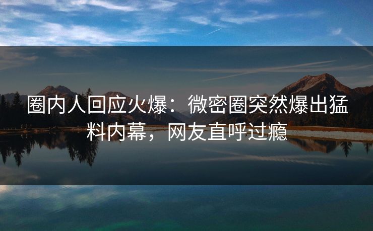 圈内人回应火爆：微密圈突然爆出猛料内幕，网友直呼过瘾