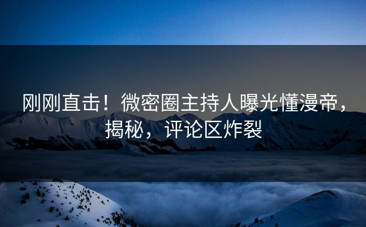 刚刚直击！微密圈主持人曝光懂漫帝，揭秘，评论区炸裂