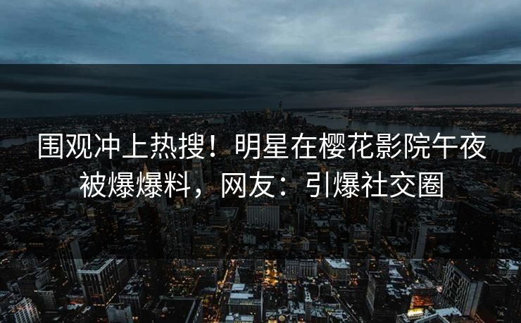 围观冲上热搜！明星在樱花影院午夜被爆爆料，网友：引爆社交圈