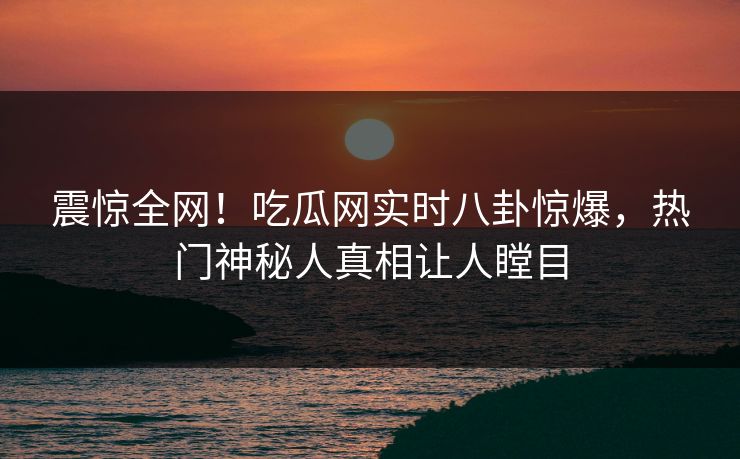 震惊全网！吃瓜网实时八卦惊爆，热门神秘人真相让人瞠目