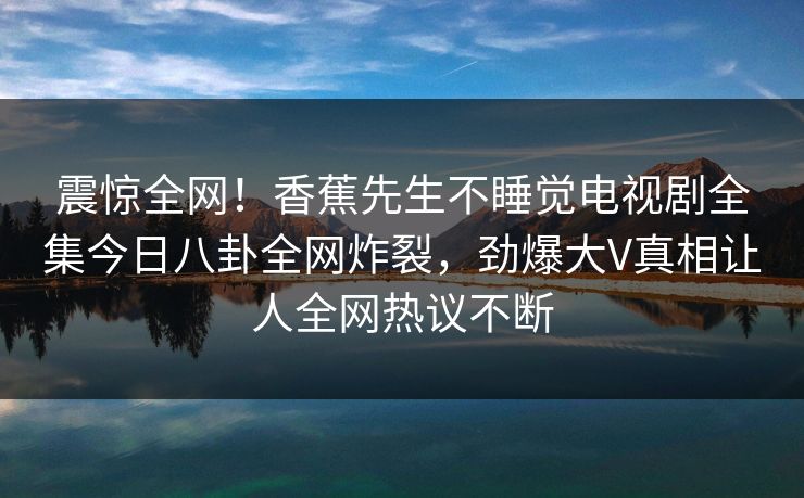 震惊全网！香蕉先生不睡觉电视剧全集今日八卦全网炸裂，劲爆大V真相让人全网热议不断