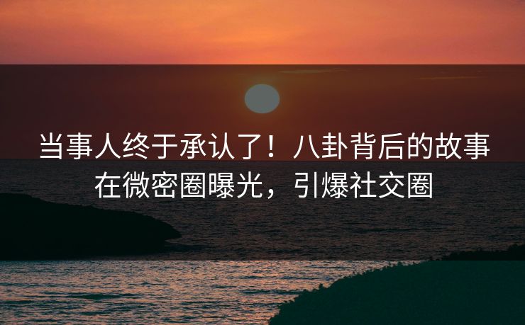 当事人终于承认了！八卦背后的故事在微密圈曝光，引爆社交圈