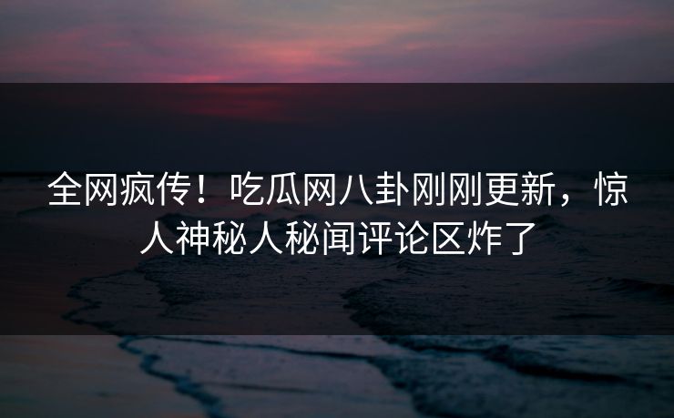 全网疯传！吃瓜网八卦刚刚更新，惊人神秘人秘闻评论区炸了