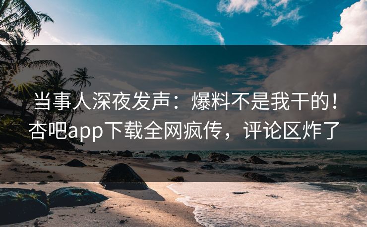 当事人深夜发声：爆料不是我干的！杏吧app下载全网疯传，评论区炸了