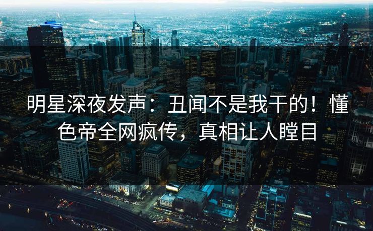 明星深夜发声：丑闻不是我干的！懂色帝全网疯传，真相让人瞠目