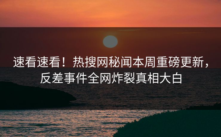 速看速看！热搜网秘闻本周重磅更新，反差事件全网炸裂真相大白