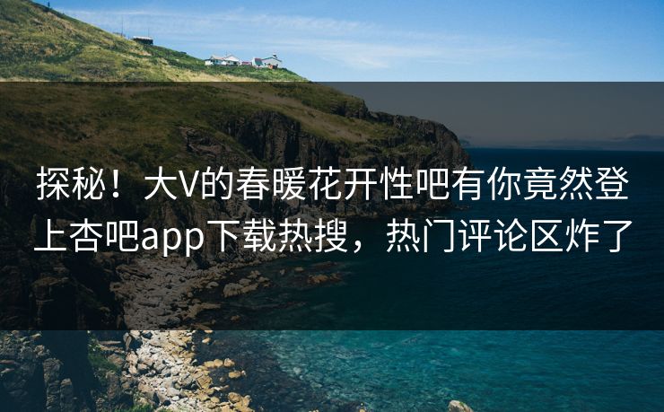 探秘！大V的春暖花开性吧有你竟然登上杏吧app下载热搜，热门评论区炸了
