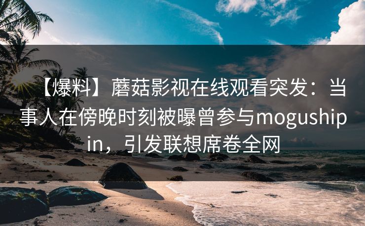 【爆料】蘑菇影视在线观看突发：当事人在傍晚时刻被曝曾参与mogushipin，引发联想席卷全网