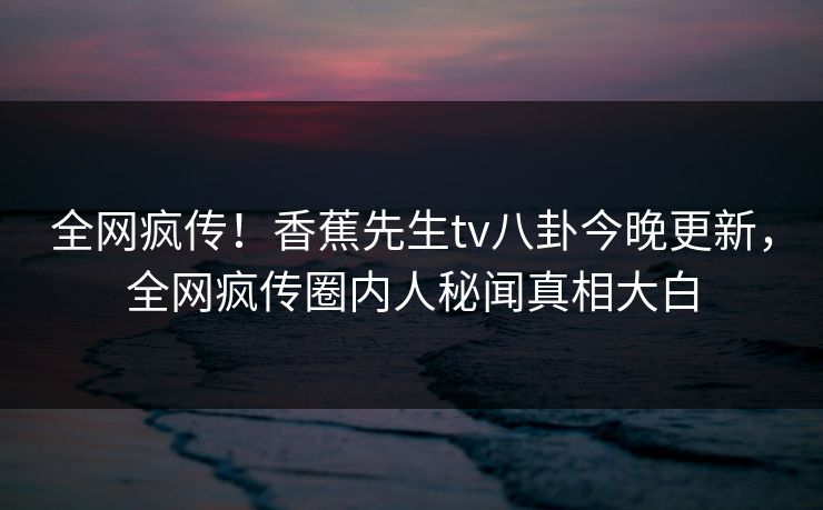 全网疯传！香蕉先生tv八卦今晚更新，全网疯传圈内人秘闻真相大白